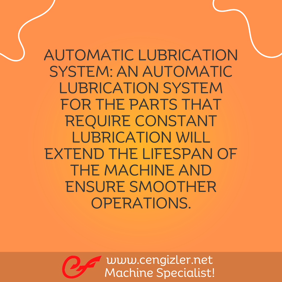 5 Automatic lubrication system. An automatic lubrication system for the parts that require constant lubrication will extend the lifespan of the machine and ensure smoother operations